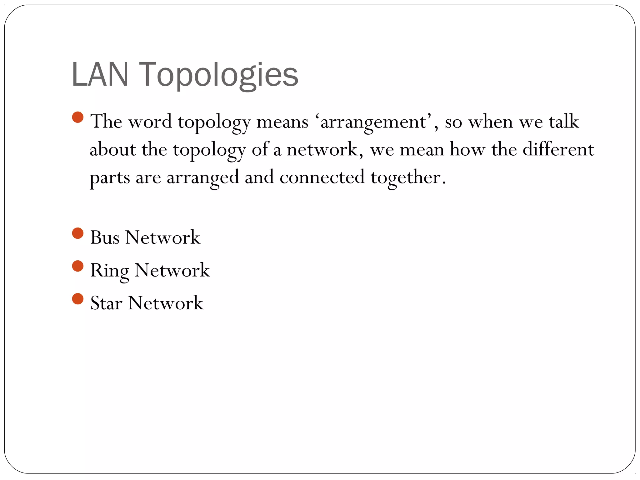 LAN Topologies
The word topology means ‘arrangement’, so when we talk
about the topology of a network, we mean how the different
parts are arranged and connected together.
Bus Network
Ring Network
Star Network
 