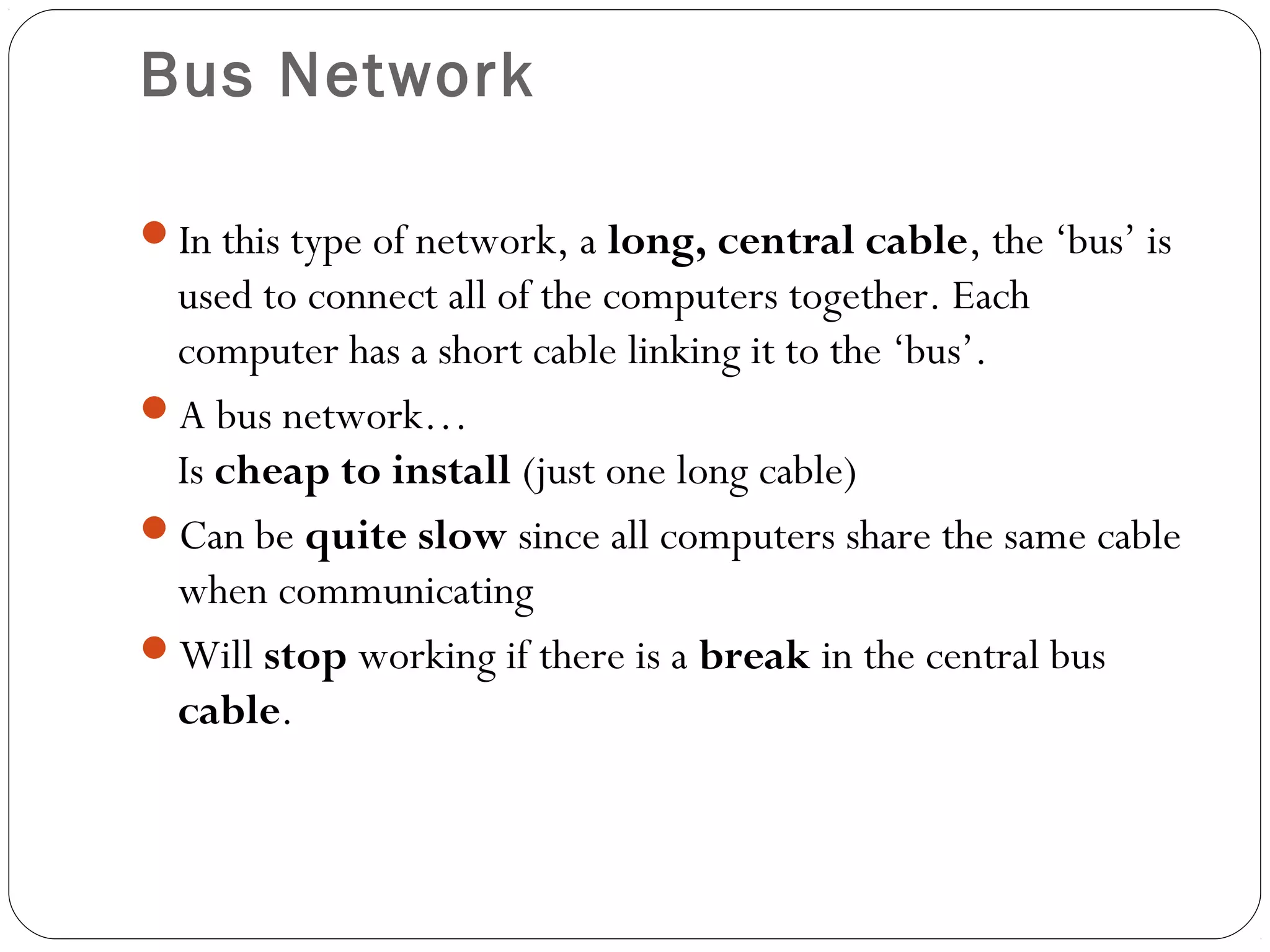 Bus Network
In this type of network, a long, central cable, the ‘bus’ is
used to connect all of the computers together. Each
computer has a short cable linking it to the ‘bus’.
A bus network…
Is cheap to install (just one long cable)
Can be quite slow since all computers share the same cable
when communicating
Will stop working if there is a break in the central bus
cable.
 