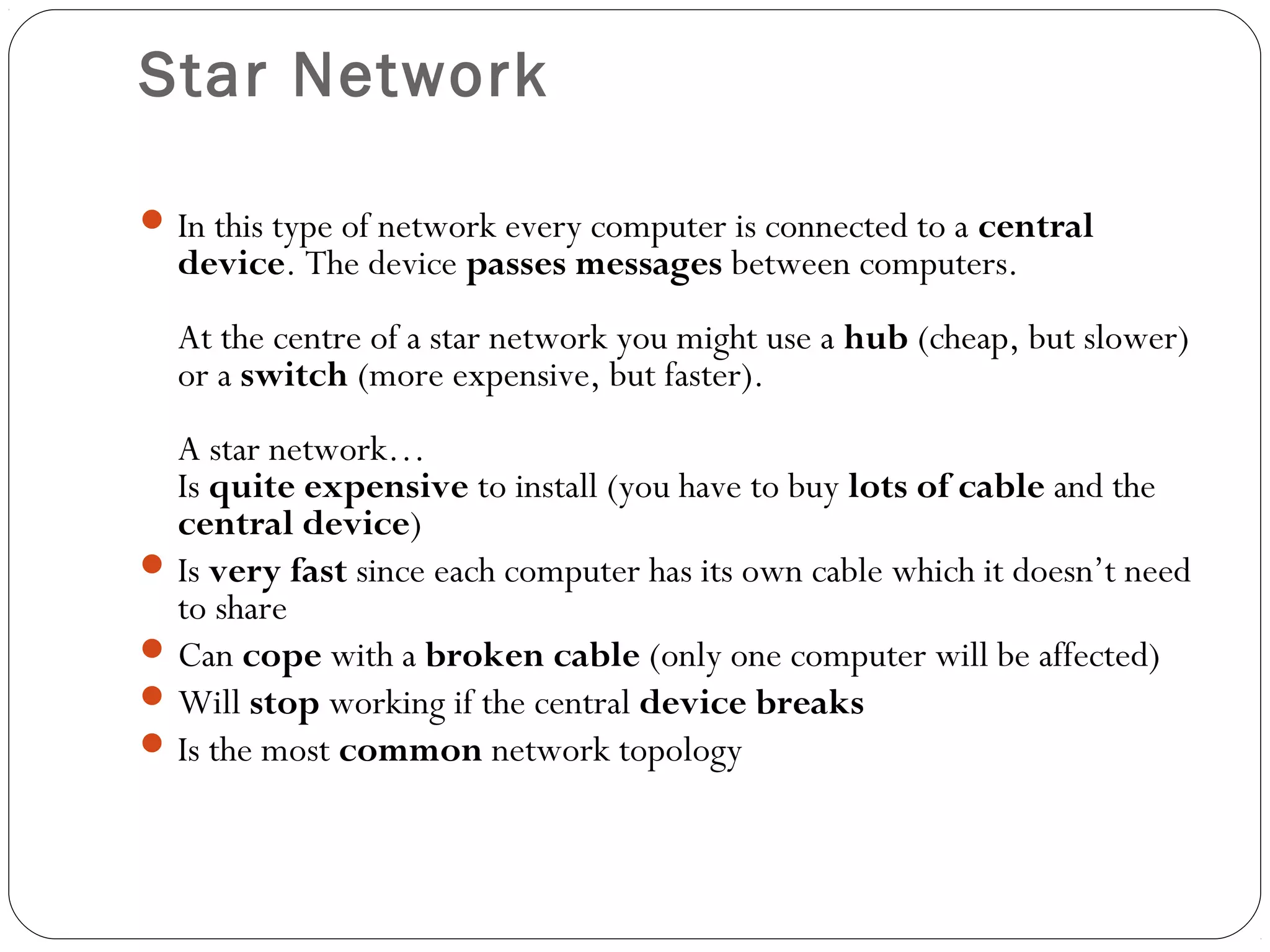 Star Network
In this type of network every computer is connected to a central
device. The device passes messages between computers.
At the centre of a star network you might use a hub (cheap, but slower)
or a switch (more expensive, but faster).
A star network…
Is quite expensive to install (you have to buy lots of cable and the
central device)
Is very fast since each computer has its own cable which it doesn’t need
to share
Can cope with a broken cable (only one computer will be affected)
Will stop working if the central device breaks
Is the most common network topology
 