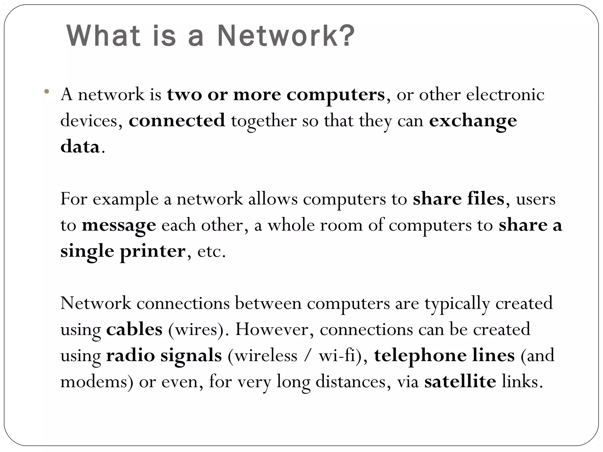 What is a Network?
• A network is two or more computers, or other electronic
devices, connected together so that they can exchange
data.
For example a network allows computers to share files, users
to message each other, a whole room of computers to share a
single printer, etc.
Network connections between computers are typically created
using cables (wires). However, connections can be created
using radio signals (wireless / wi-fi), telephone lines (and
modems) or even, for very long distances, via satellite links.
 