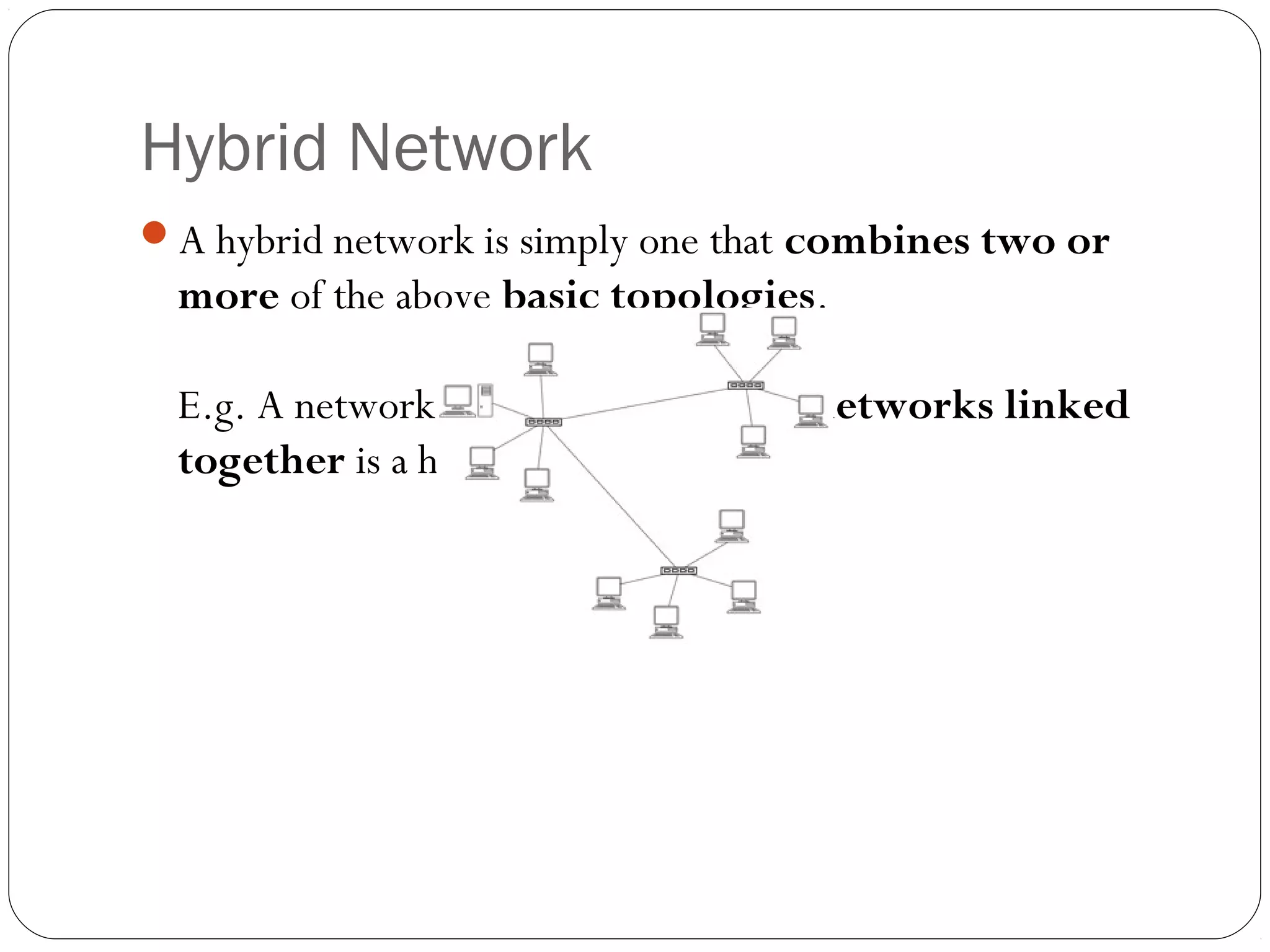 Hybrid Network
A hybrid network is simply one that combines two or
more of the above basic topologies.
E.g. A network that has several star networks linked
together is a hybrid network
 