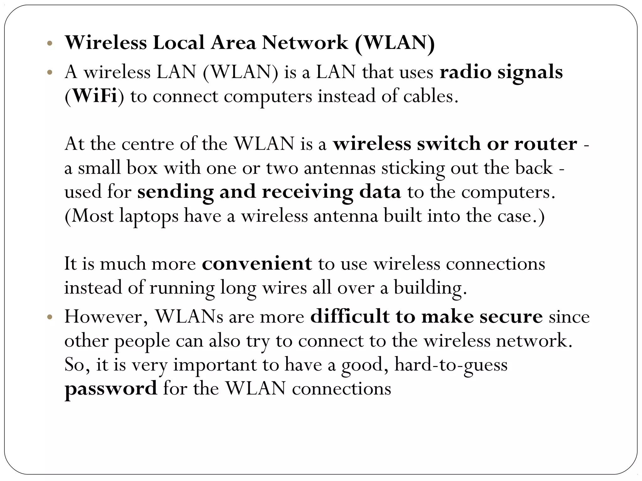 • Wireless Local Area Network (WLAN)
• A wireless LAN (WLAN) is a LAN that uses radio signals
(WiFi) to connect computers instead of cables.
At the centre of the WLAN is a wireless switch or router -
a small box with one or two antennas sticking out the back -
used for sending and receiving data to the computers.
(Most laptops have a wireless antenna built into the case.)
It is much more convenient to use wireless connections
instead of running long wires all over a building.
• However, WLANs are more difficult to make secure since
other people can also try to connect to the wireless network.
So, it is very important to have a good, hard-to-guess
password for the WLAN connections
 