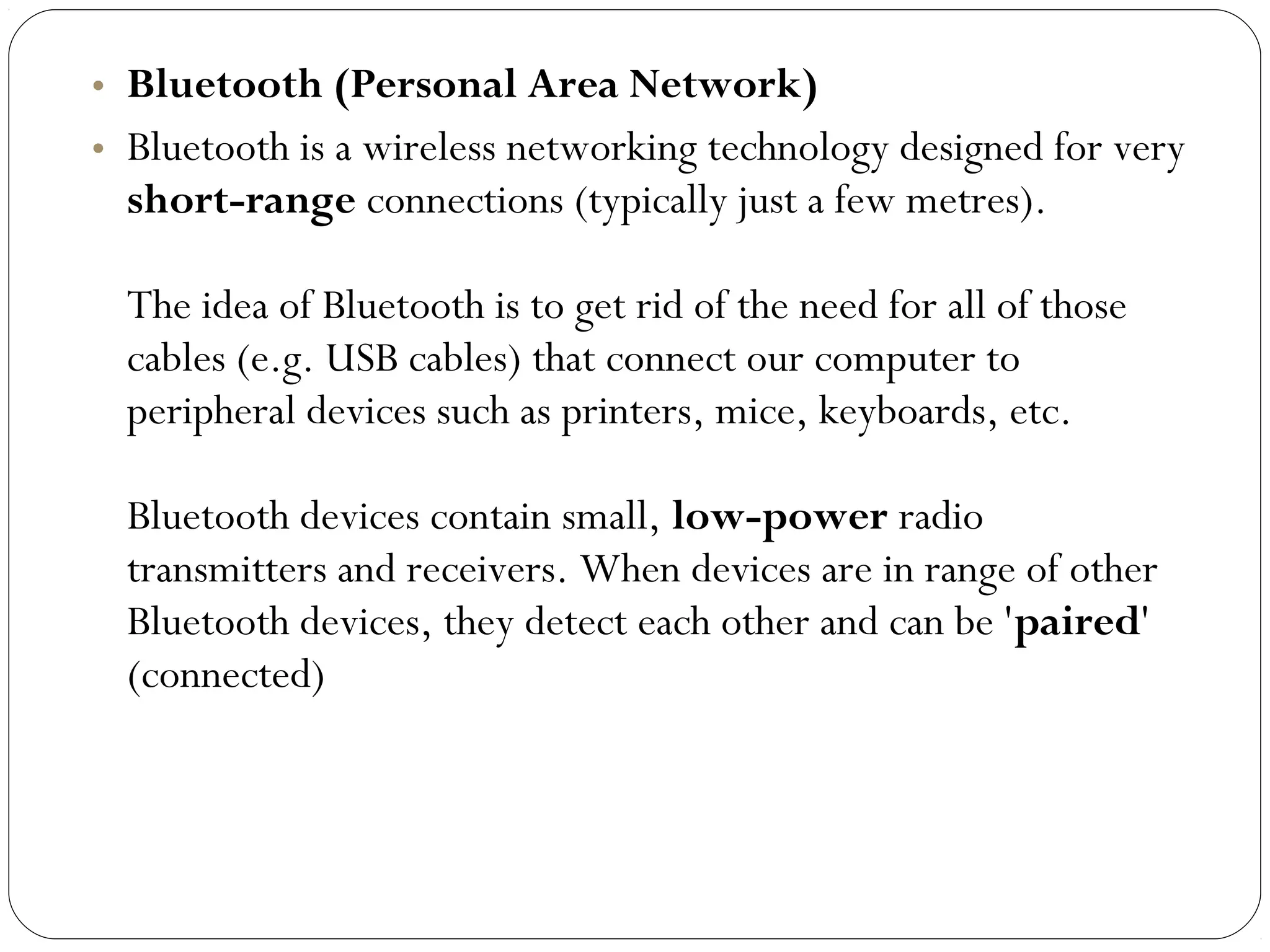• Bluetooth (Personal Area Network)
• Bluetooth is a wireless networking technology designed for very
short-range connections (typically just a few metres).
The idea of Bluetooth is to get rid of the need for all of those
cables (e.g. USB cables) that connect our computer to
peripheral devices such as printers, mice, keyboards, etc.
Bluetooth devices contain small, low-power radio
transmitters and receivers. When devices are in range of other
Bluetooth devices, they detect each other and can be 'paired'
(connected)
 