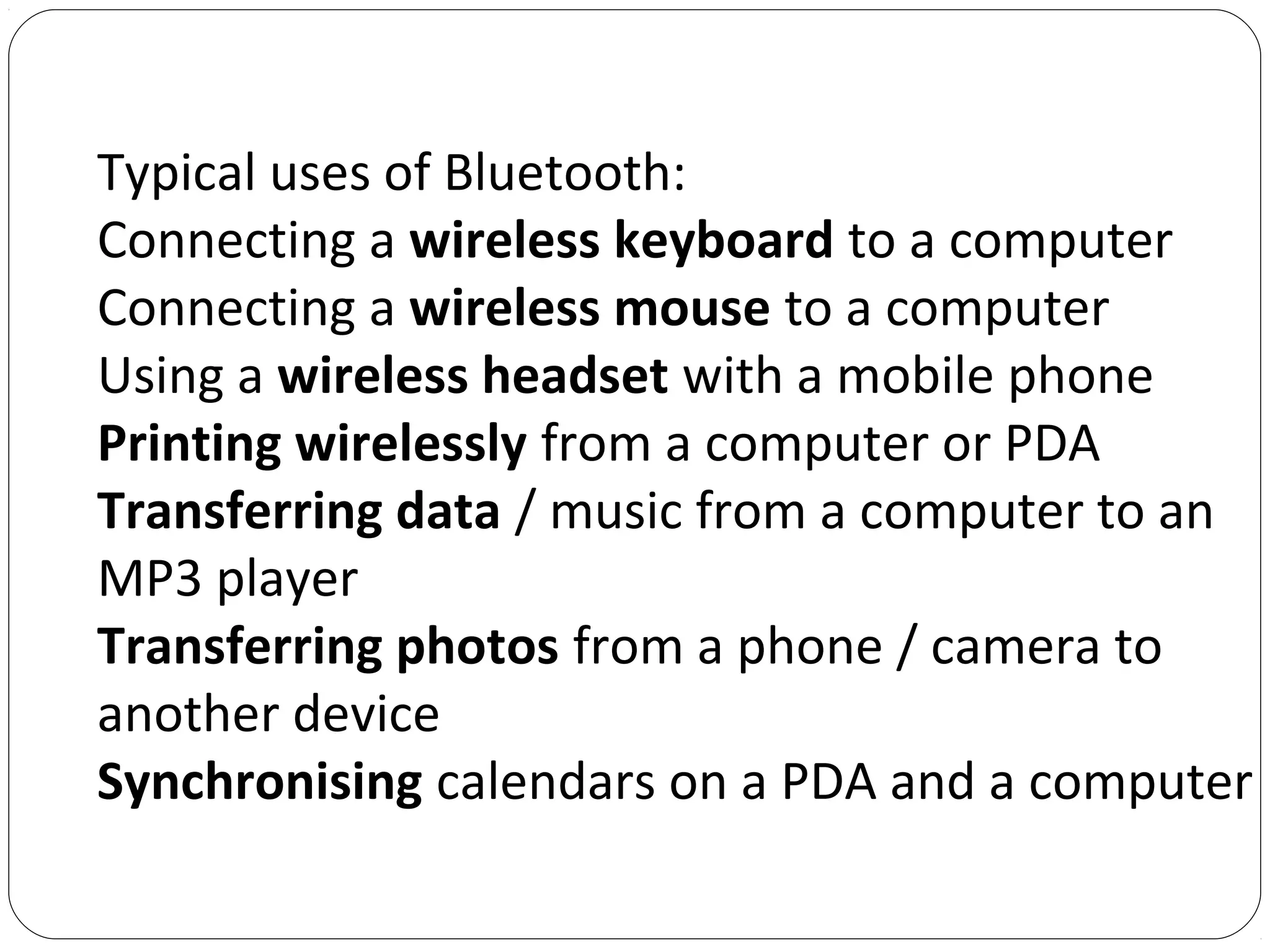 Typical uses of Bluetooth:
Connecting a wireless keyboard to a computer
Connecting a wireless mouse to a computer
Using a wireless headset with a mobile phone
Printing wirelessly from a computer or PDA
Transferring data / music from a computer to an
MP3 player
Transferring photos from a phone / camera to
another device
Synchronising calendars on a PDA and a computer
 