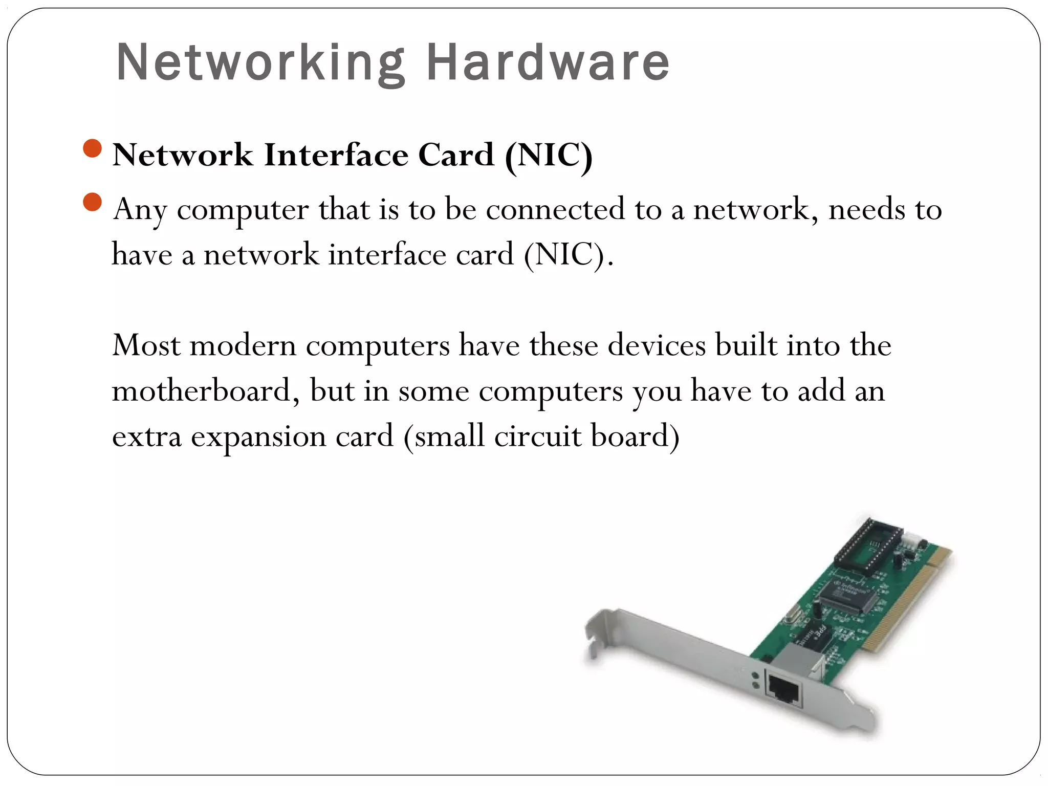 Networking Hardware
Network Interface Card (NIC)
Any computer that is to be connected to a network, needs to
have a network interface card (NIC).
Most modern computers have these devices built into the
motherboard, but in some computers you have to add an
extra expansion card (small circuit board)
 