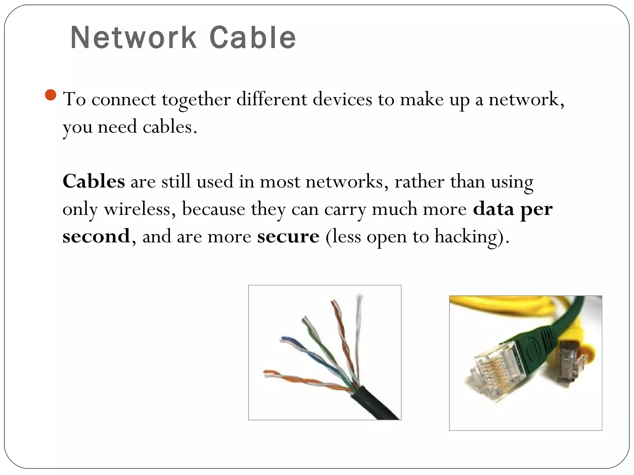 Network Cable
To connect together different devices to make up a network,
you need cables.
Cables are still used in most networks, rather than using
only wireless, because they can carry much more data per
second, and are more secure (less open to hacking).
 