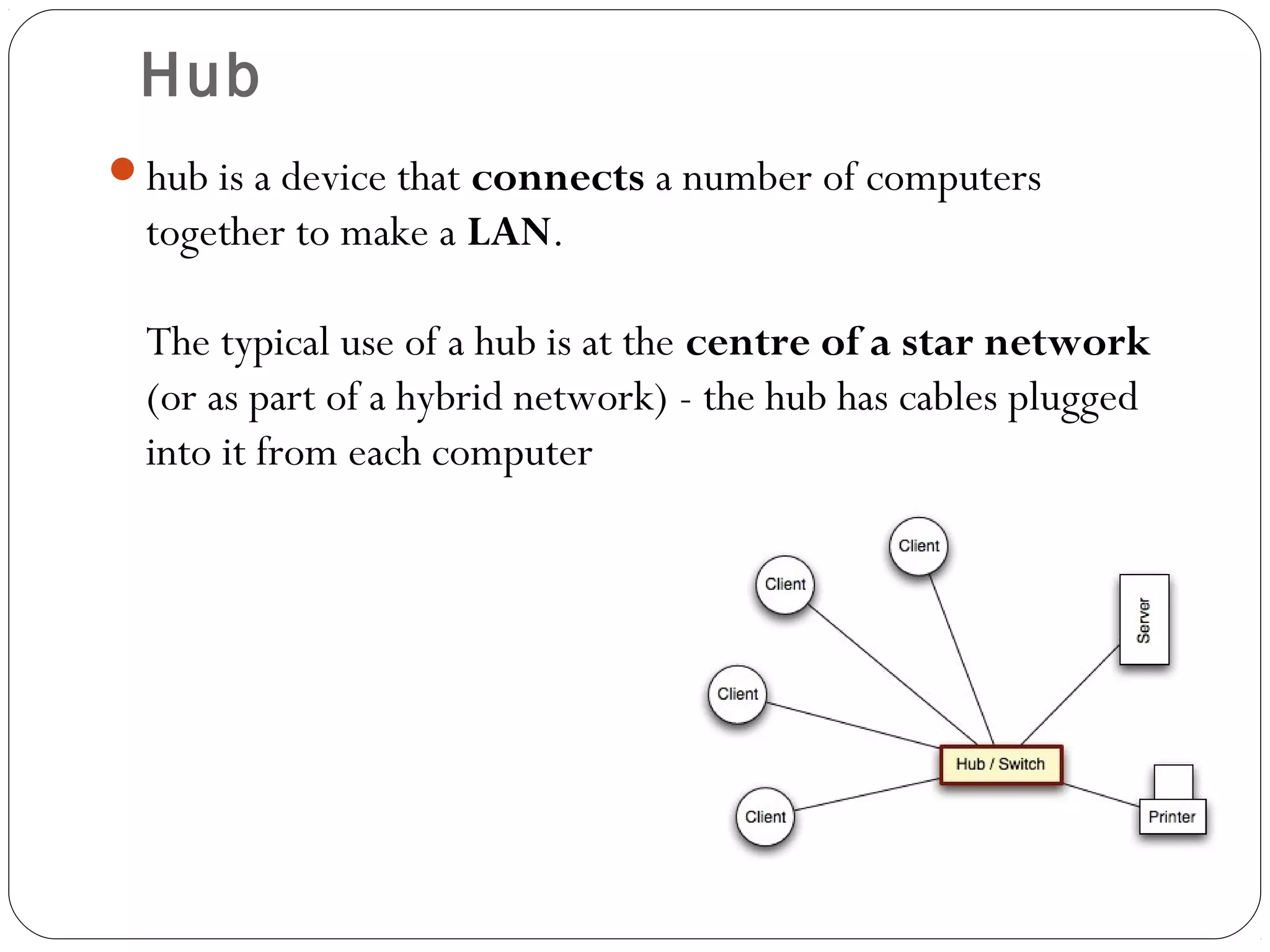 Hub
hub is a device that connects a number of computers
together to make a LAN.
The typical use of a hub is at the centre of a star network
(or as part of a hybrid network) - the hub has cables plugged
into it from each computer
 