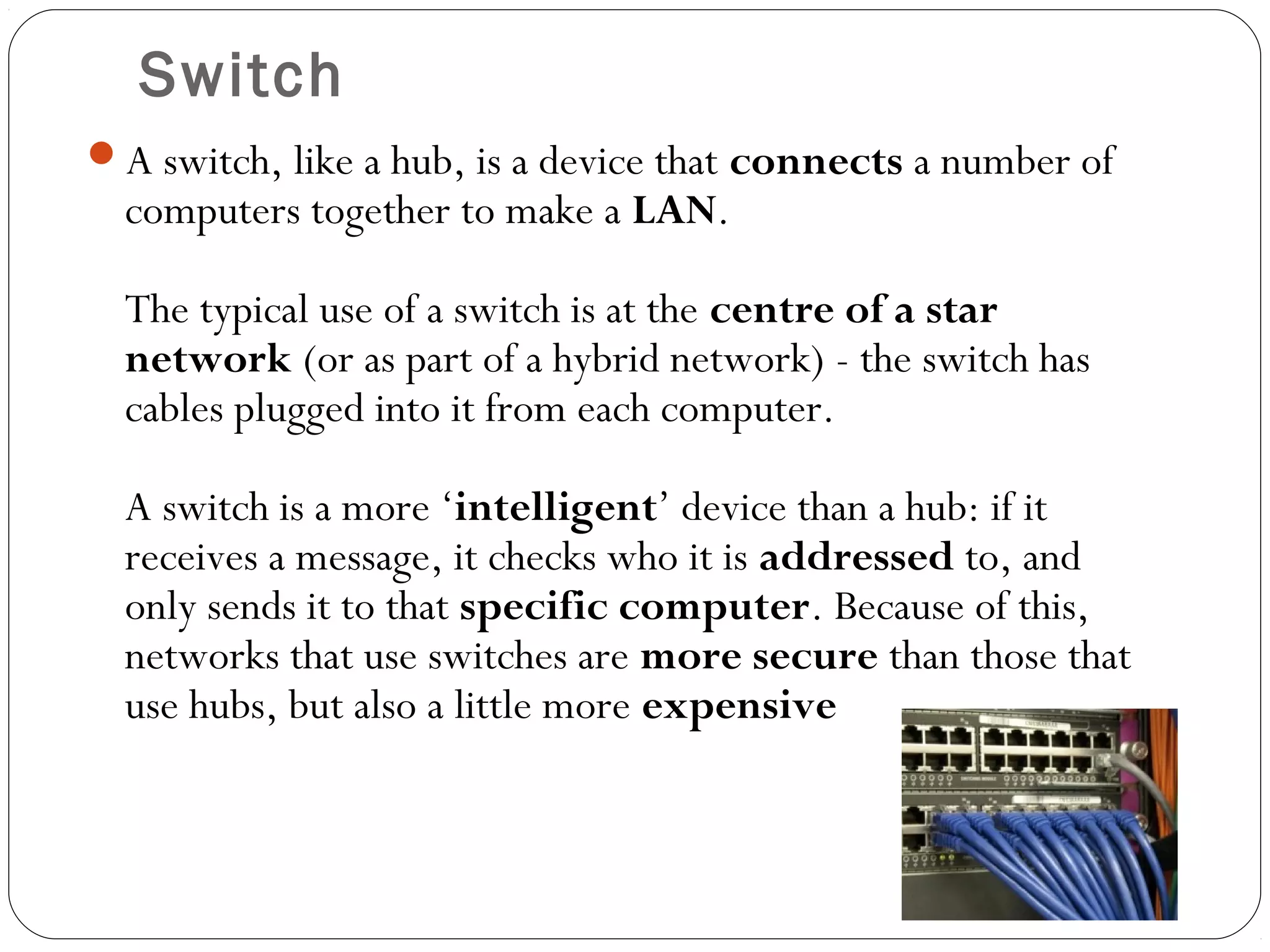 Switch
A switch, like a hub, is a device that connects a number of
computers together to make a LAN.
The typical use of a switch is at the centre of a star
network (or as part of a hybrid network) - the switch has
cables plugged into it from each computer.
A switch is a more ‘intelligent’ device than a hub: if it
receives a message, it checks who it is addressed to, and
only sends it to that specific computer. Because of this,
networks that use switches are more secure than those that
use hubs, but also a little more expensive
 