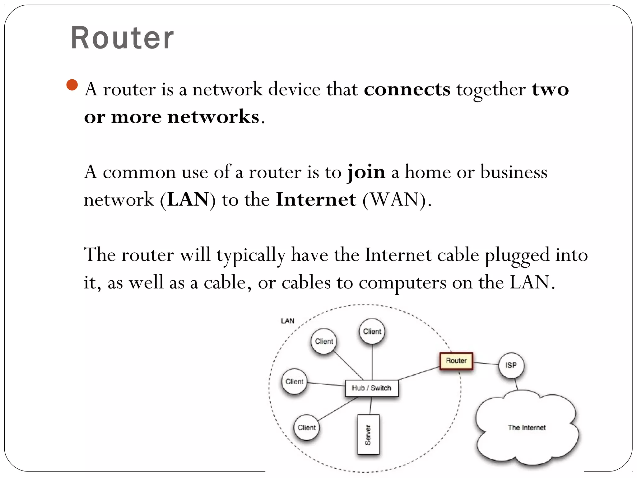 Router
A router is a network device that connects together two
or more networks.
A common use of a router is to join a home or business
network (LAN) to the Internet (WAN).
The router will typically have the Internet cable plugged into
it, as well as a cable, or cables to computers on the LAN.
 