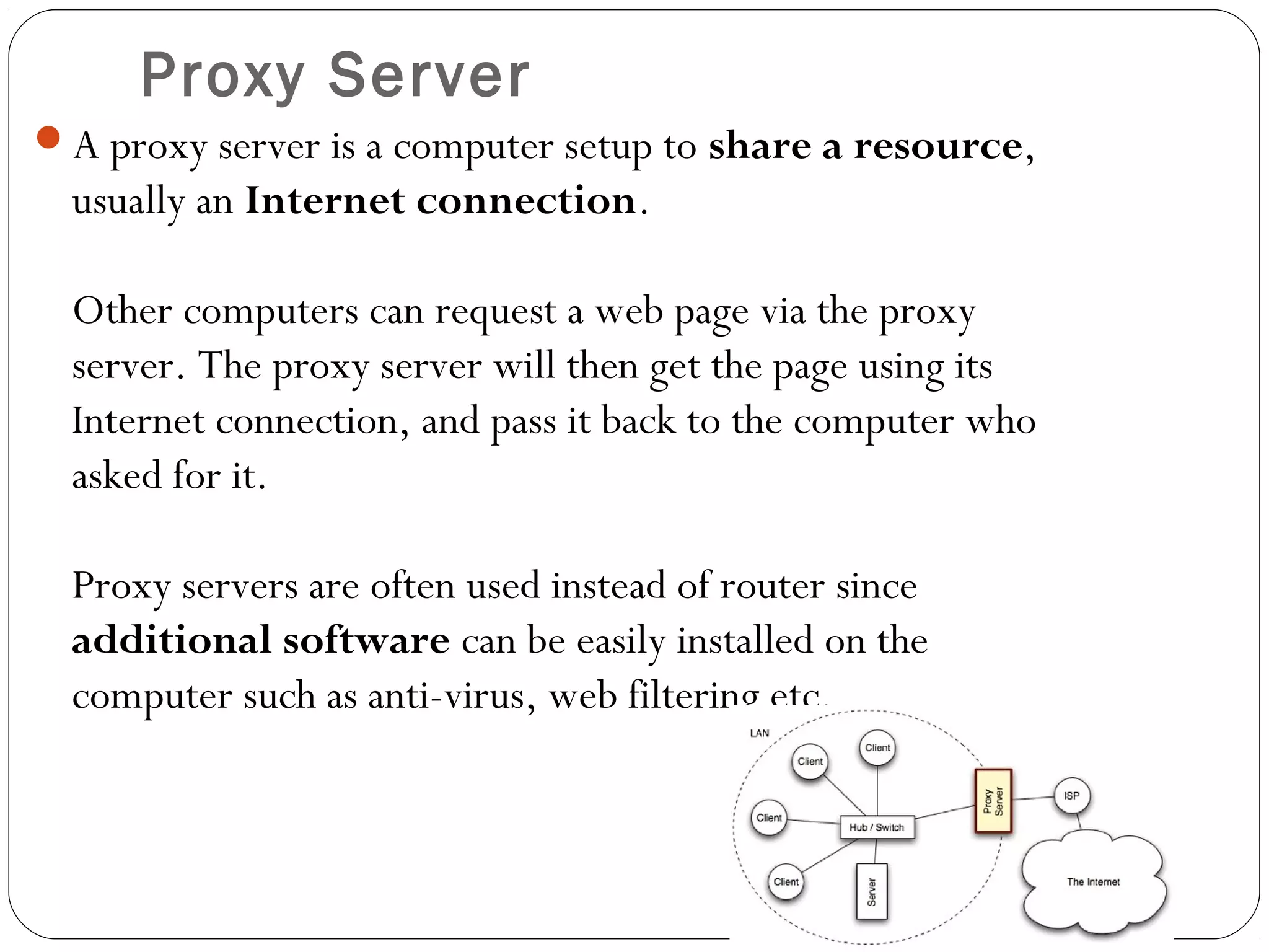 Proxy Server
A proxy server is a computer setup to share a resource,
usually an Internet connection.
Other computers can request a web page via the proxy
server. The proxy server will then get the page using its
Internet connection, and pass it back to the computer who
asked for it.
Proxy servers are often used instead of router since
additional software can be easily installed on the
computer such as anti-virus, web filtering etc.
 