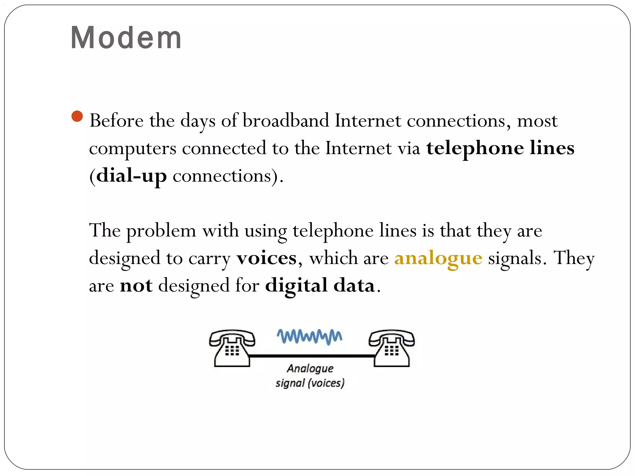 Modem
Before the days of broadband Internet connections, most
computers connected to the Internet via telephone lines
(dial-up connections).
The problem with using telephone lines is that they are
designed to carry voices, which are analogue signals. They
are not designed for digital data.
 