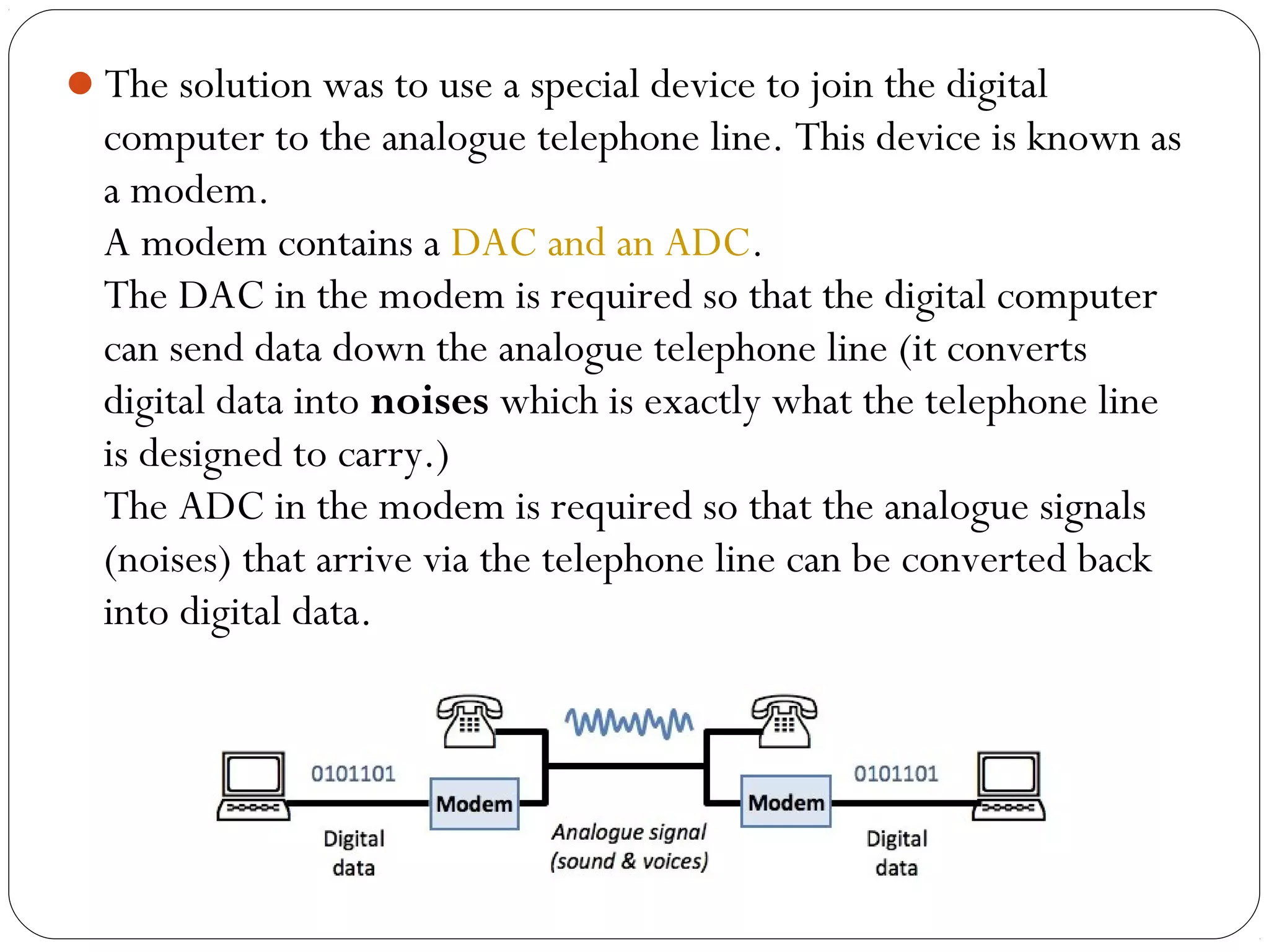 The solution was to use a special device to join the digital
computer to the analogue telephone line. This device is known as
a modem.
A modem contains a DAC and an ADC.
The DAC in the modem is required so that the digital computer
can send data down the analogue telephone line (it converts
digital data into noises which is exactly what the telephone line
is designed to carry.)
The ADC in the modem is required so that the analogue signals
(noises) that arrive via the telephone line can be converted back
into digital data.
 