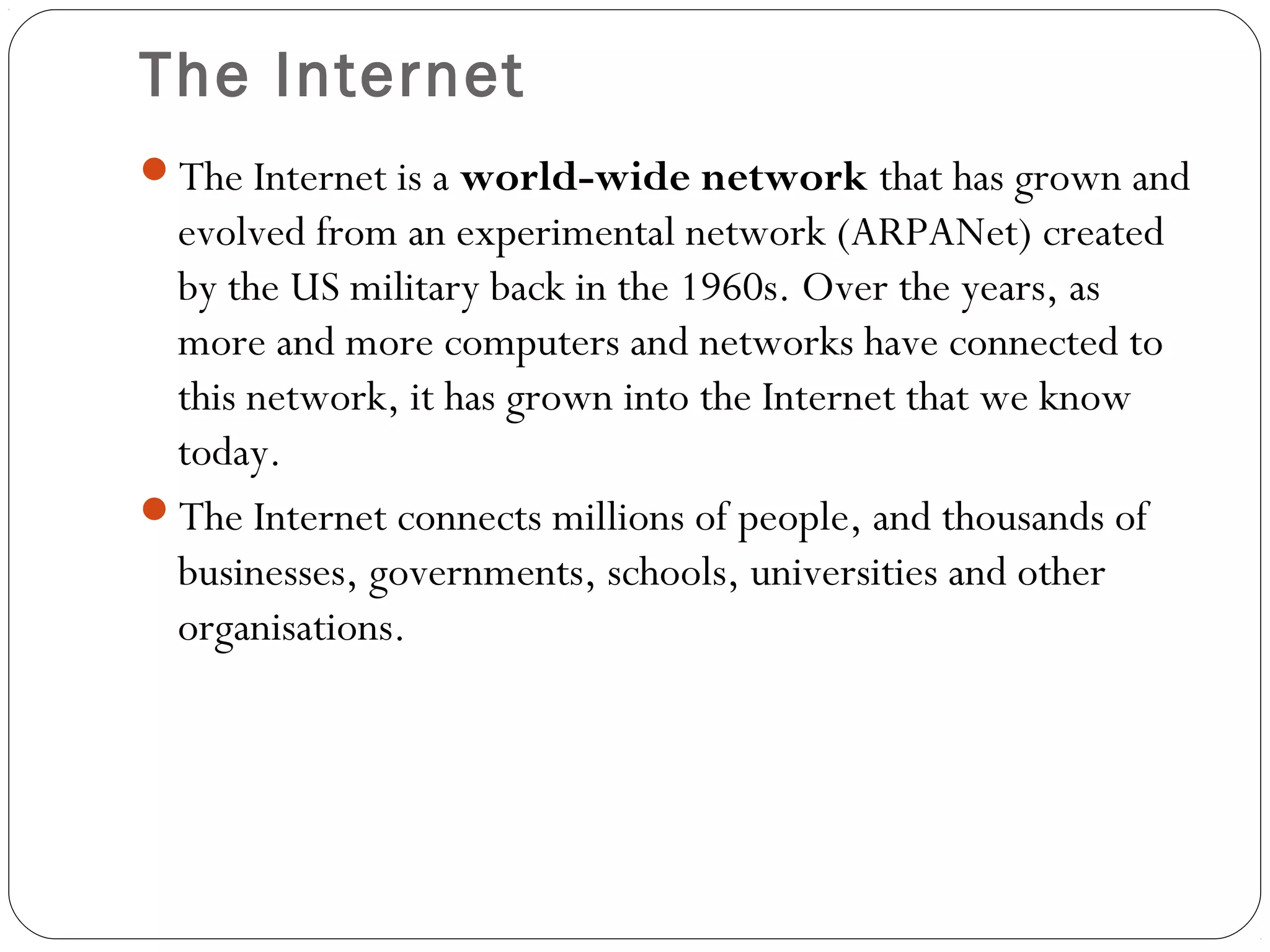 The Internet
The Internet is a world-wide network that has grown and
evolved from an experimental network (ARPANet) created
by the US military back in the 1960s. Over the years, as
more and more computers and networks have connected to
this network, it has grown into the Internet that we know
today.
The Internet connects millions of people, and thousands of
businesses, governments, schools, universities and other
organisations.
 