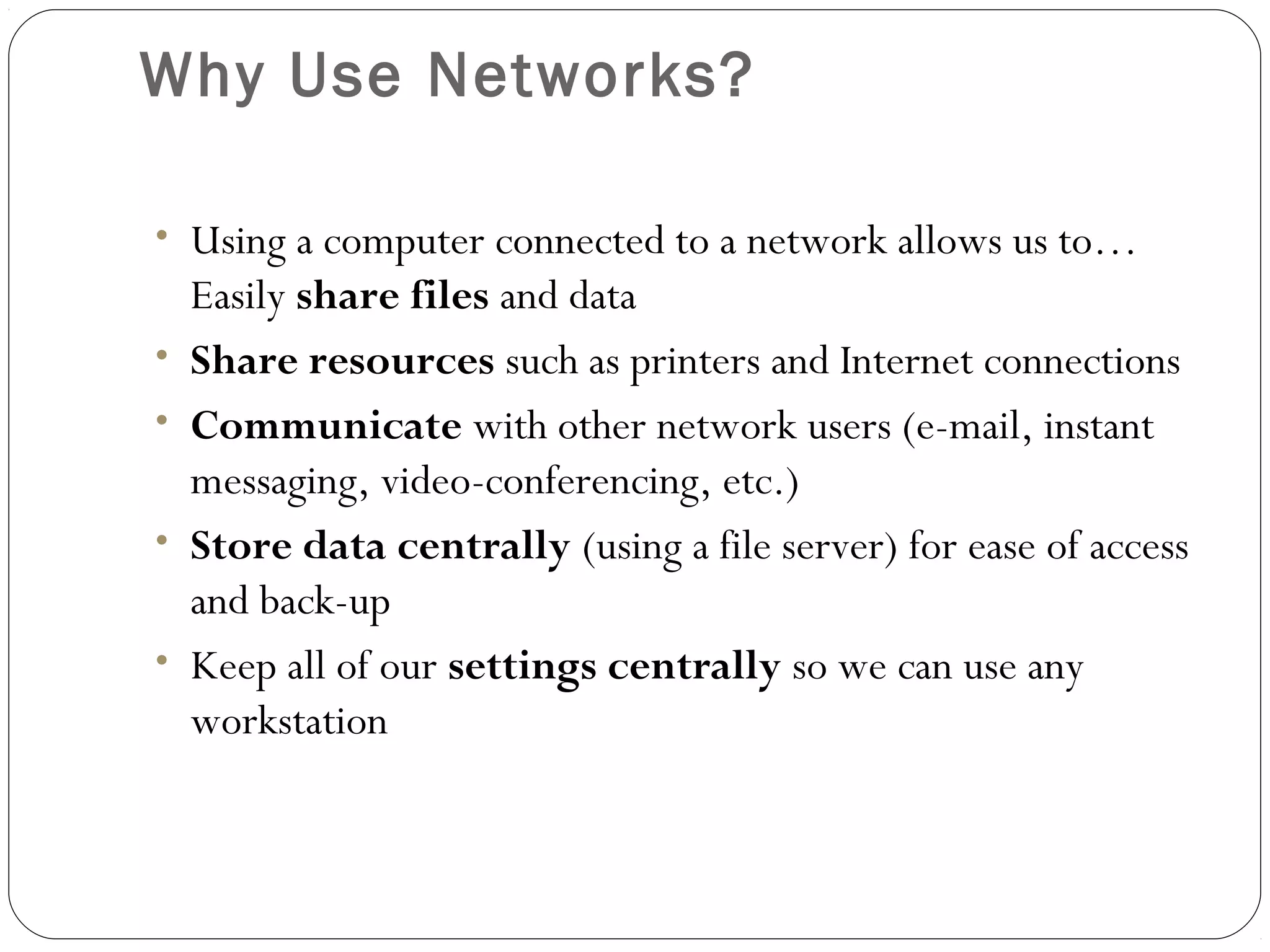 Why Use Networks?
• Using a computer connected to a network allows us to…
Easily share files and data
• Share resources such as printers and Internet connections
• Communicate with other network users (e-mail, instant
messaging, video-conferencing, etc.)
• Store data centrally (using a file server) for ease of access
and back-up
• Keep all of our settings centrally so we can use any
workstation
 