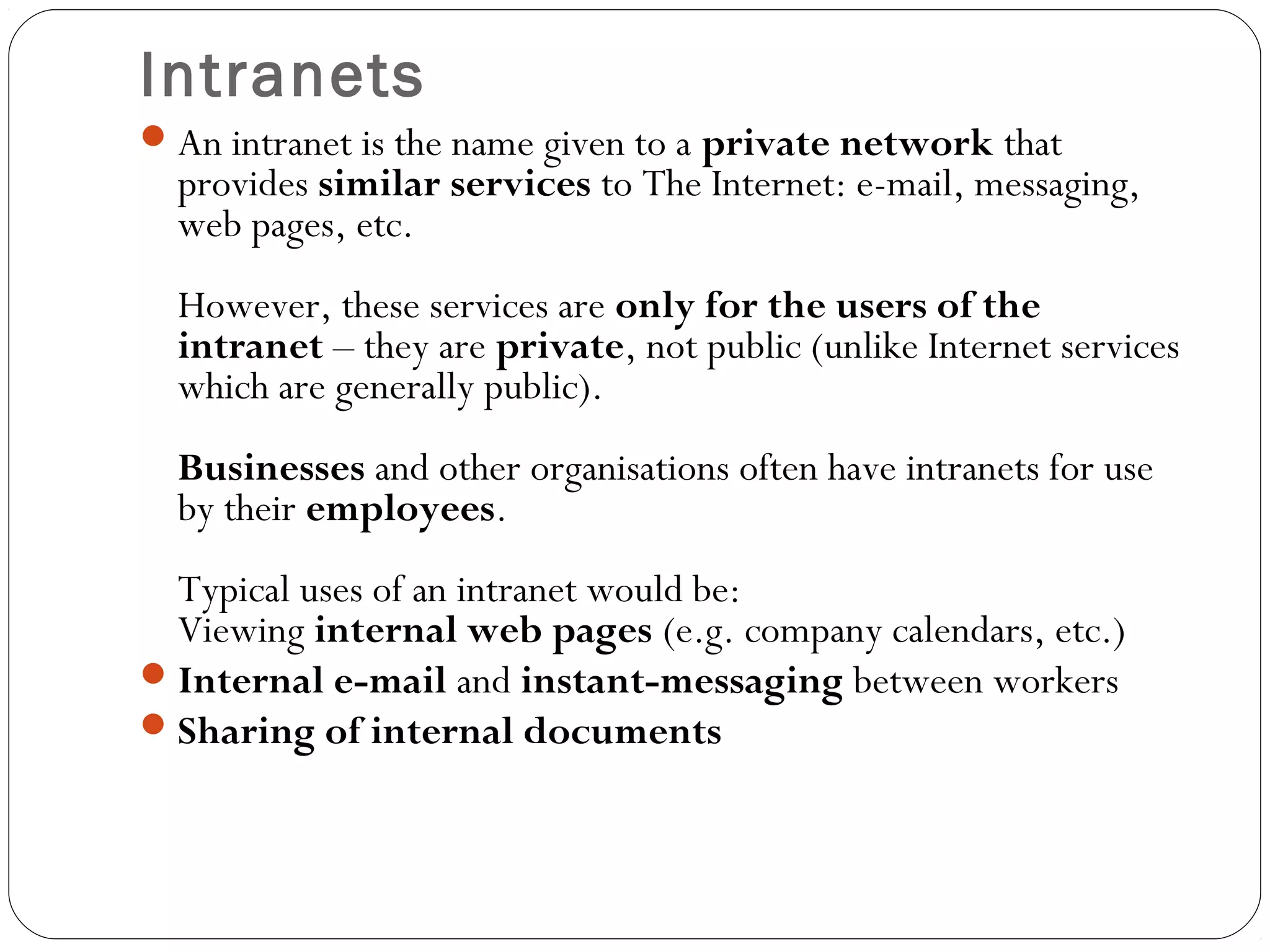 Intranets
An intranet is the name given to a private network that
provides similar services to The Internet: e-mail, messaging,
web pages, etc.
However, these services are only for the users of the
intranet – they are private, not public (unlike Internet services
which are generally public).
Businesses and other organisations often have intranets for use
by their employees.
Typical uses of an intranet would be:
Viewing internal web pages (e.g. company calendars, etc.)
Internal e-mail and instant-messaging between workers
Sharing of internal documents
 