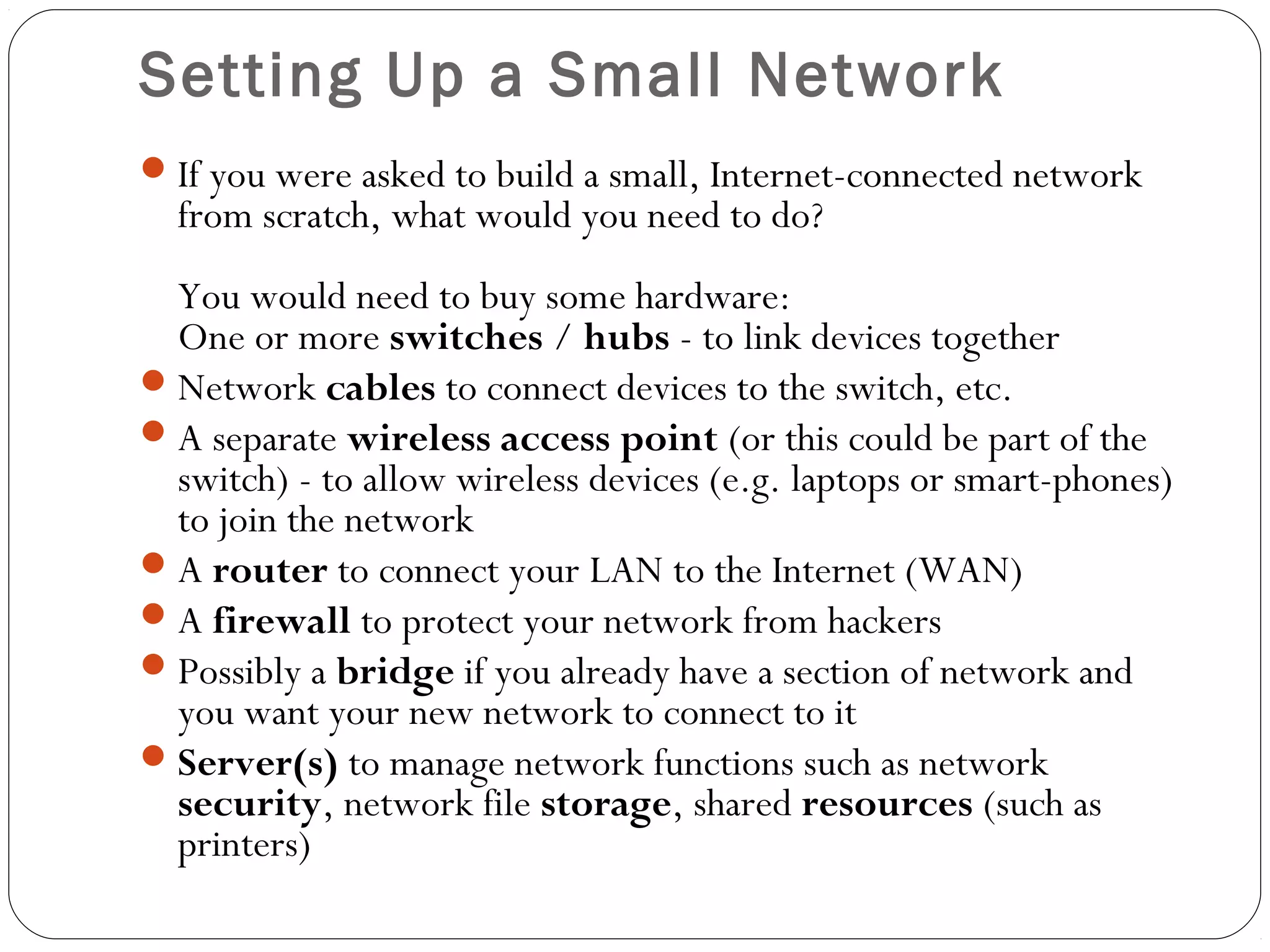 Setting Up a Small Network
If you were asked to build a small, Internet-connected network
from scratch, what would you need to do?
You would need to buy some hardware:
One or more switches / hubs - to link devices together
Network cables to connect devices to the switch, etc.
A separate wireless access point (or this could be part of the
switch) - to allow wireless devices (e.g. laptops or smart-phones)
to join the network
A router to connect your LAN to the Internet (WAN)
A firewall to protect your network from hackers
Possibly a bridge if you already have a section of network and
you want your new network to connect to it
Server(s) to manage network functions such as network
security, network file storage, shared resources (such as
printers)
 