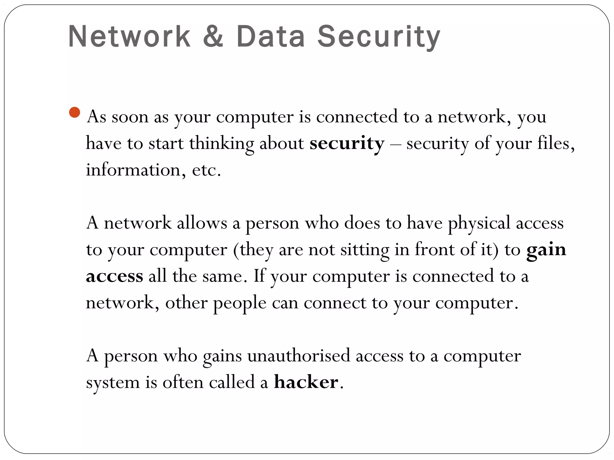 Network & Data Security
As soon as your computer is connected to a network, you
have to start thinking about security – security of your files,
information, etc.
A network allows a person who does to have physical access
to your computer (they are not sitting in front of it) to gain
access all the same. If your computer is connected to a
network, other people can connect to your computer.
A person who gains unauthorised access to a computer
system is often called a hacker.
 
