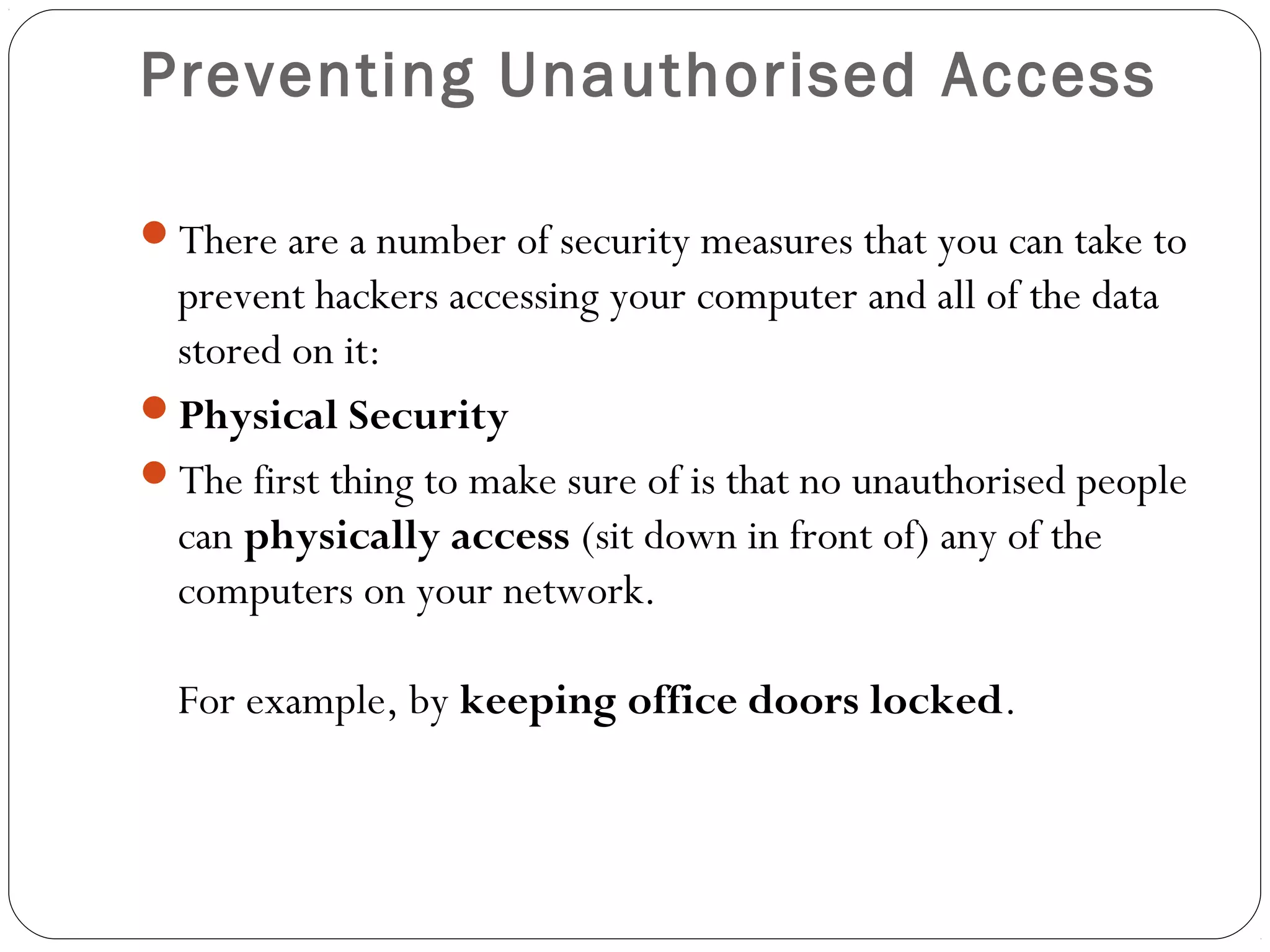 Preventing Unauthorised Access
There are a number of security measures that you can take to
prevent hackers accessing your computer and all of the data
stored on it:
Physical Security
The first thing to make sure of is that no unauthorised people
can physically access (sit down in front of) any of the
computers on your network.
For example, by keeping office doors locked.
 
