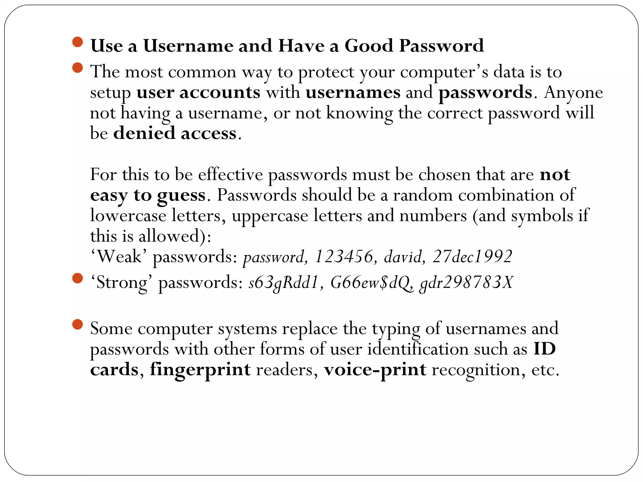 Use a Username and Have a Good Password
The most common way to protect your computer’s data is to
setup user accounts with usernames and passwords. Anyone
not having a username, or not knowing the correct password will
be denied access.
For this to be effective passwords must be chosen that are not
easy to guess. Passwords should be a random combination of
lowercase letters, uppercase letters and numbers (and symbols if
this is allowed):
‘Weak’ passwords: password, 123456, david, 27dec1992
‘Strong’ passwords: s63gRdd1, G66ew$dQ, gdr298783X
Some computer systems replace the typing of usernames and
passwords with other forms of user identification such as ID
cards, fingerprint readers, voice-print recognition, etc.
 