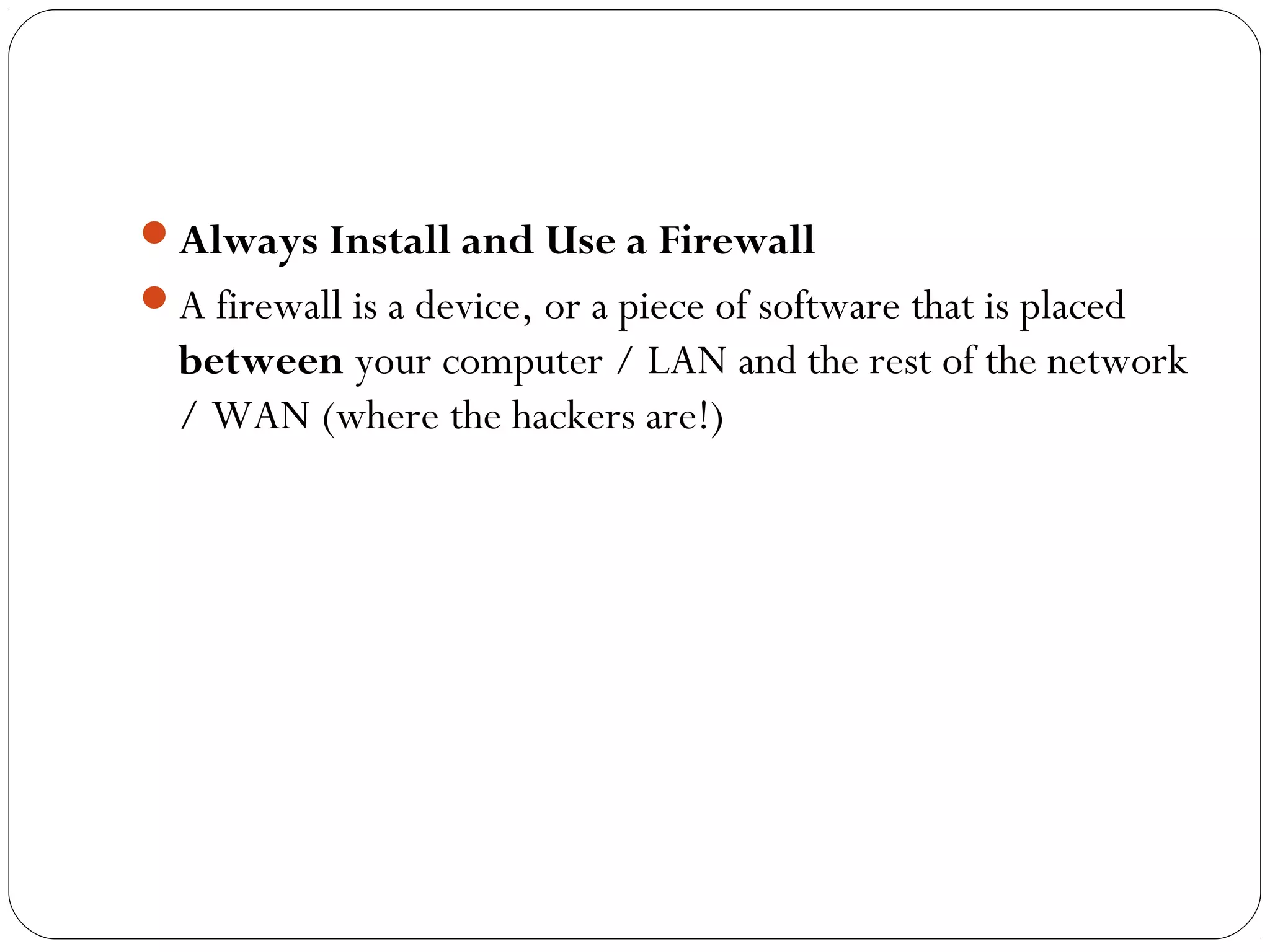 Always Install and Use a Firewall
A firewall is a device, or a piece of software that is placed
between your computer / LAN and the rest of the network
/ WAN (where the hackers are!)
 