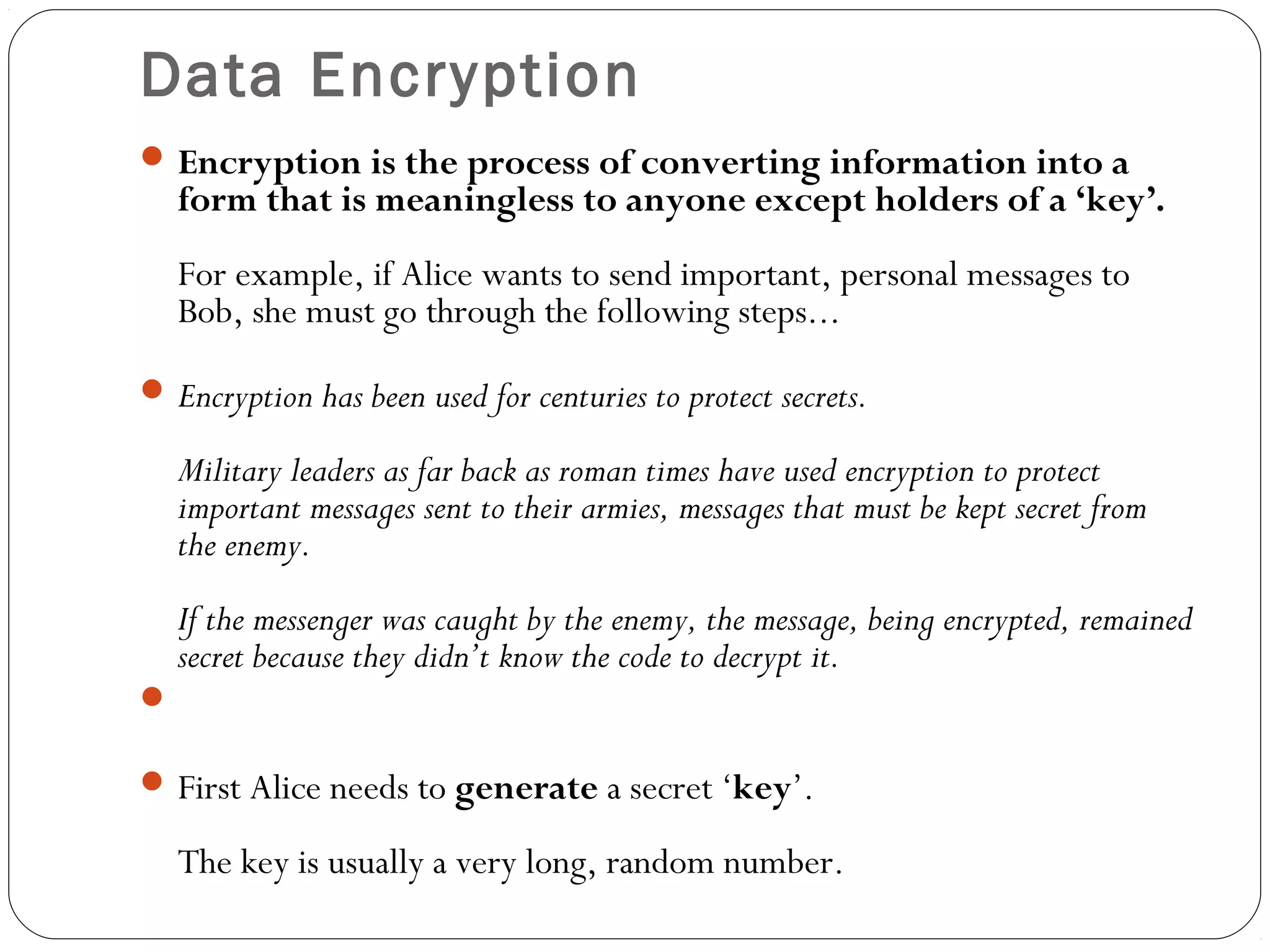 Data Encryption
Encryption is the process of converting information into a
form that is meaningless to anyone except holders of a ‘key’.
For example, if Alice wants to send important, personal messages to
Bob, she must go through the following steps...
Encryption has been used for centuries to protect secrets.
Military leaders as far back as roman times have used encryption to protect
important messages sent to their armies, messages that must be kept secret from
the enemy.
If the messenger was caught by the enemy, the message, being encrypted, remained
secret because they didn’t know the code to decrypt it.

First Alice needs to generate a secret ‘key’.
The key is usually a very long, random number.
 