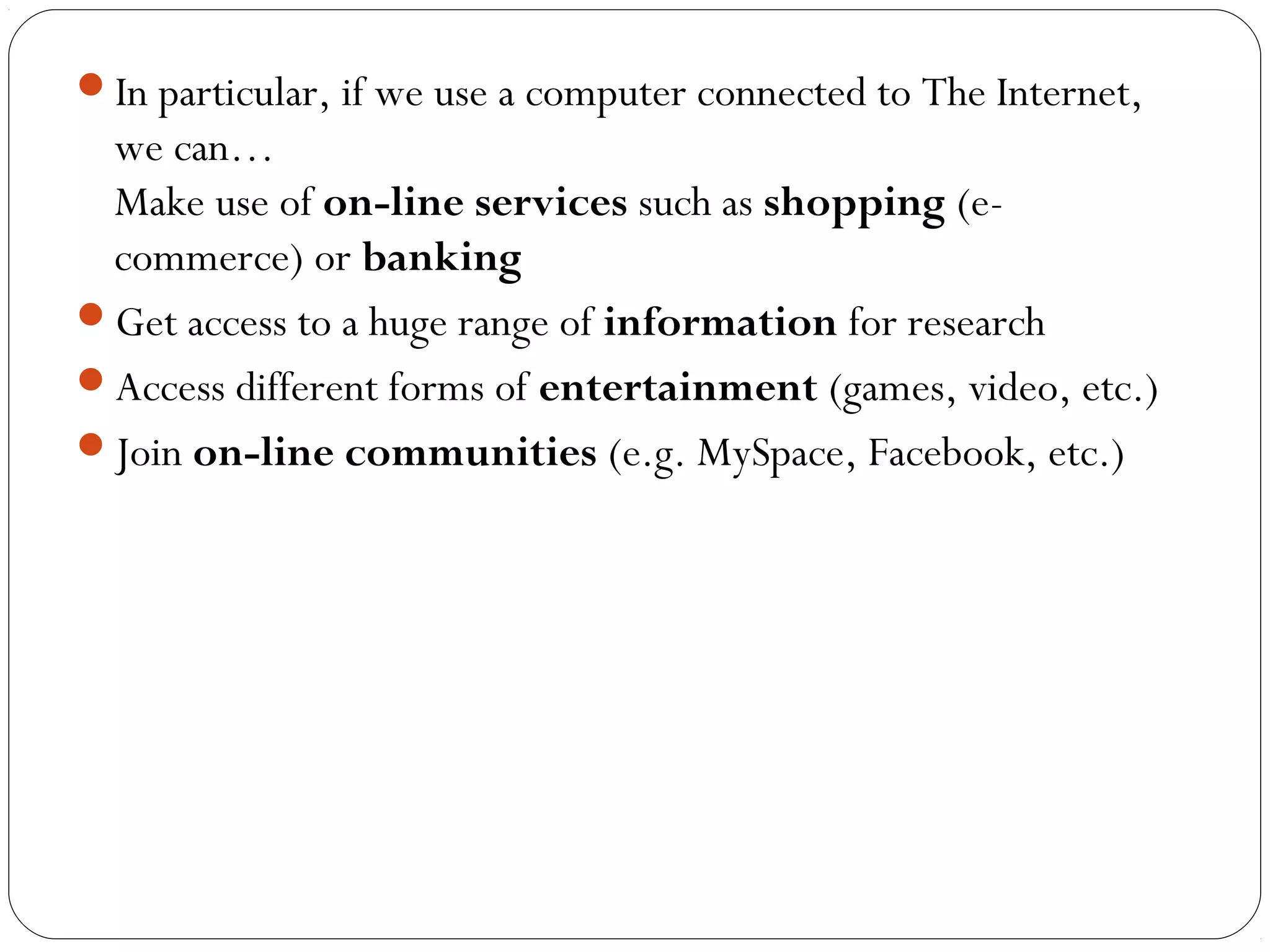 In particular, if we use a computer connected to The Internet,
we can…
Make use of on-line services such as shopping (e-
commerce) or banking
Get access to a huge range of information for research
Access different forms of entertainment (games, video, etc.)
Join on-line communities (e.g. MySpace, Facebook, etc.)
 