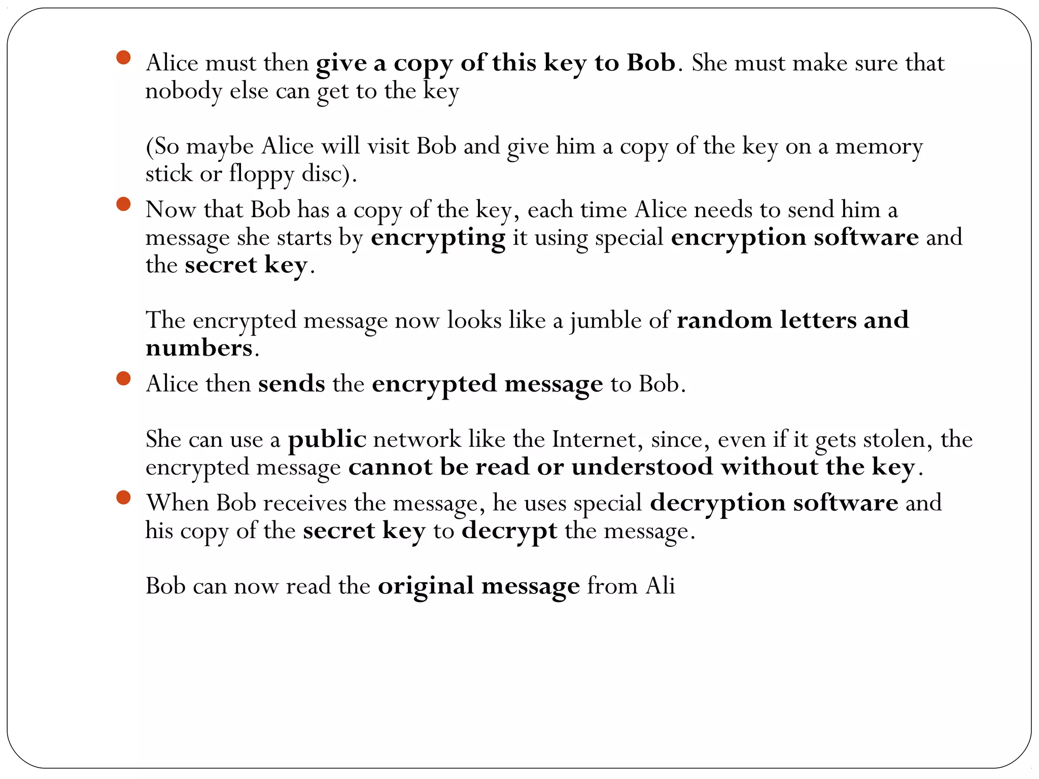  Alice must then give a copy of this key to Bob. She must make sure that
nobody else can get to the key
(So maybe Alice will visit Bob and give him a copy of the key on a memory
stick or floppy disc).
 Now that Bob has a copy of the key, each time Alice needs to send him a
message she starts by encrypting it using special encryption software and
the secret key.
The encrypted message now looks like a jumble of random letters and
numbers.
 Alice then sends the encrypted message to Bob.
She can use a public network like the Internet, since, even if it gets stolen, the
encrypted message cannot be read or understood without the key.
 When Bob receives the message, he uses special decryption software and
his copy of the secret key to decrypt the message.
Bob can now read the original message from Ali
 