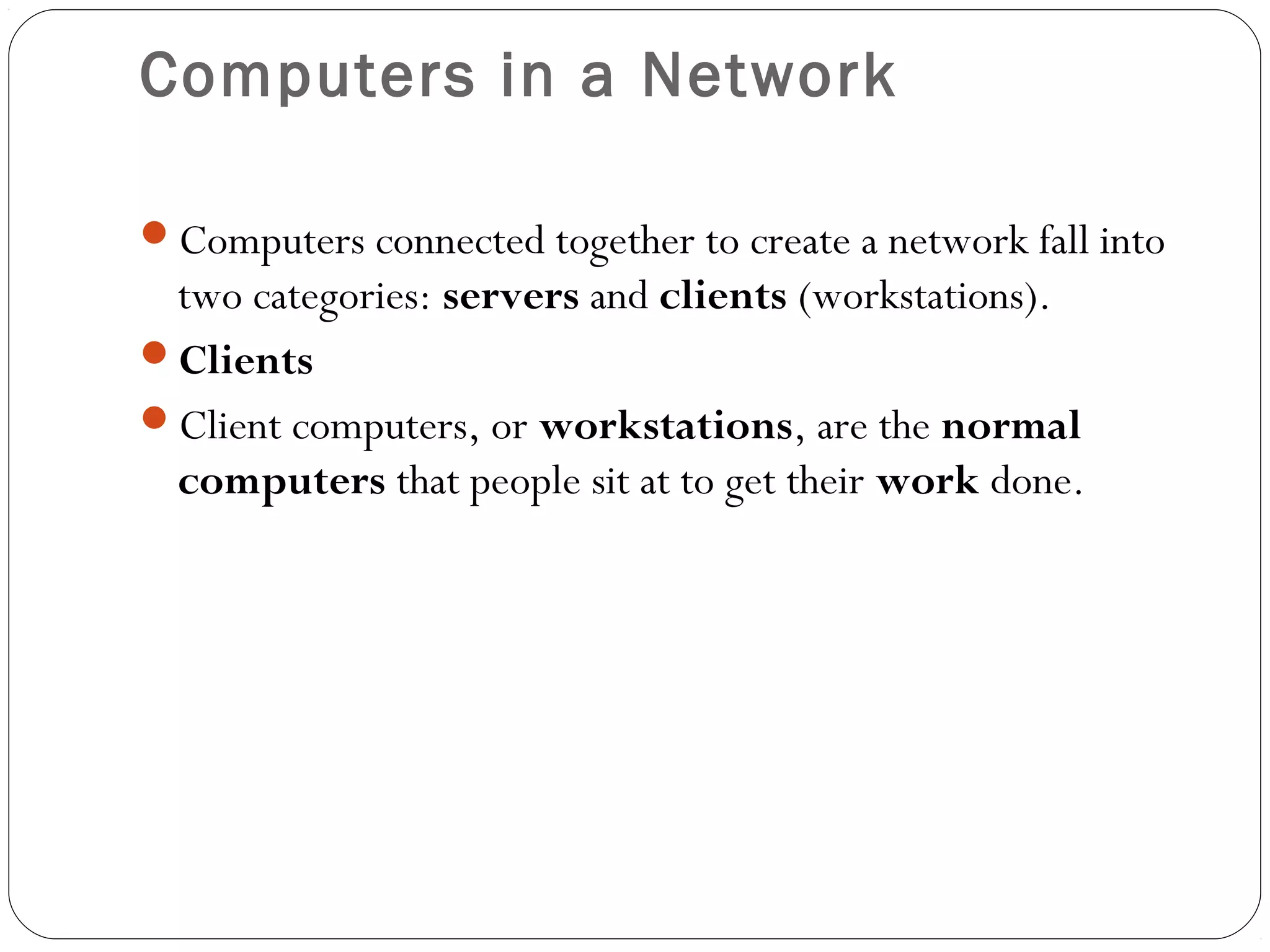 Computers in a Network
Computers connected together to create a network fall into
two categories: servers and clients (workstations).
Clients
Client computers, or workstations, are the normal
computers that people sit at to get their work done.
 