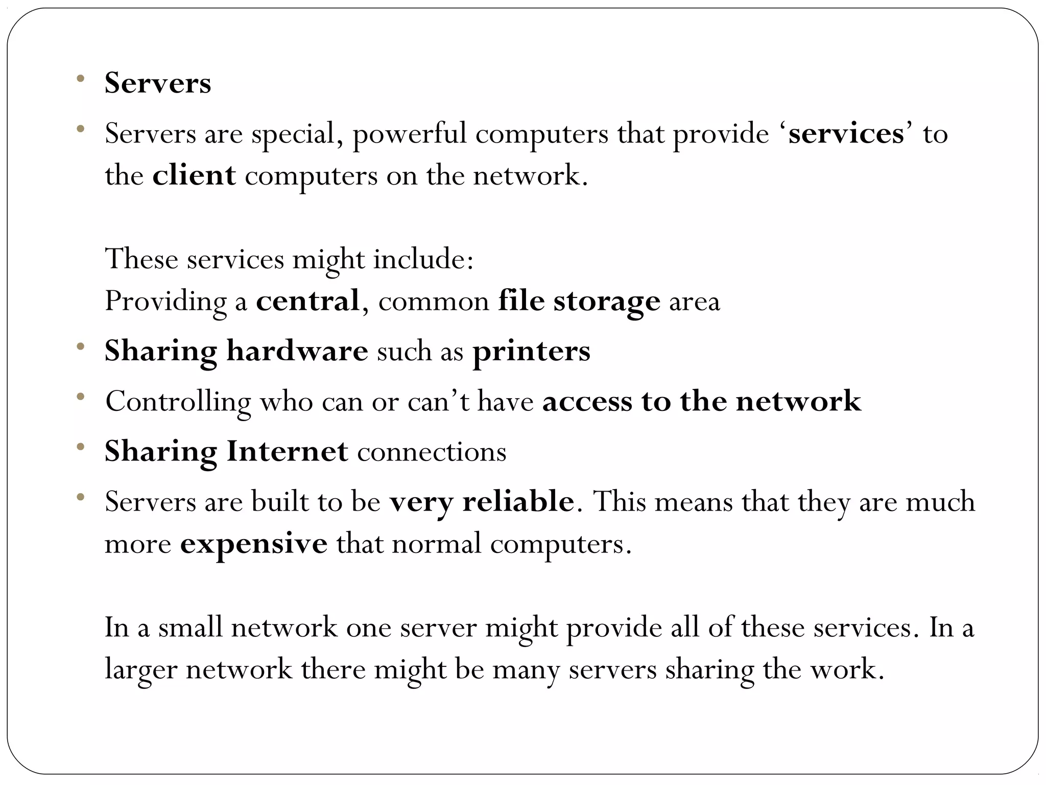• Servers
• Servers are special, powerful computers that provide ‘services’ to
the client computers on the network.
These services might include:
Providing a central, common file storage area
• Sharing hardware such as printers
• Controlling who can or can’t have access to the network
• Sharing Internet connections
• Servers are built to be very reliable. This means that they are much
more expensive that normal computers.
In a small network one server might provide all of these services. In a
larger network there might be many servers sharing the work.
 