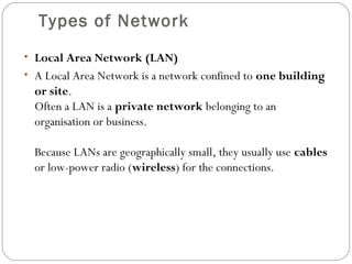 Types of Network
• Local Area Network (LAN)
• A Local Area Network is a network confined to one building
or site.
Often a LAN is a private network belonging to an
organisation or business.
Because LANs are geographically small, they usually use cables
or low-power radio (wireless) for the connections.
 