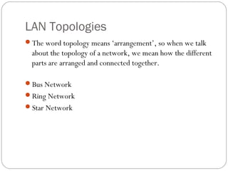 LAN Topologies
The word topology means ‘arrangement’, so when we talk
about the topology of a network, we mean how the different
parts are arranged and connected together.
Bus Network
Ring Network
Star Network
 