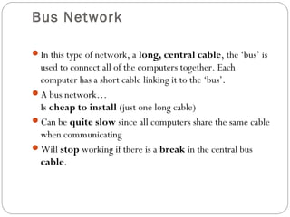 Bus Network
In this type of network, a long, central cable, the ‘bus’ is
used to connect all of the computers together. Each
computer has a short cable linking it to the ‘bus’.
A bus network…
Is cheap to install (just one long cable)
Can be quite slow since all computers share the same cable
when communicating
Will stop working if there is a break in the central bus
cable.
 