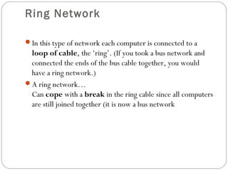 Ring Network
In this type of network each computer is connected to a
loop of cable, the ‘ring’. (If you took a bus network and
connected the ends of the bus cable together, you would
have a ring network.)
A ring network…
Can cope with a break in the ring cable since all computers
are still joined together (it is now a bus network
 