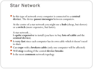 Star Network
In this type of network every computer is connected to a central
device. The device passes messages between computers.
At the centre of a star network you might use a hub (cheap, but slower)
or a switch (more expensive, but faster).
A star network…
Is quite expensive to install (you have to buy lots of cable and the
central device)
Is very fast since each computer has its own cable which it doesn’t need
to share
Can cope with a broken cable (only one computer will be affected)
Will stop working if the central device breaks
Is the most common network topology
 