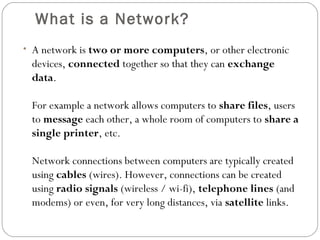 What is a Network?
• A network is two or more computers, or other electronic
devices, connected together so that they can exchange
data.
For example a network allows computers to share files, users
to message each other, a whole room of computers to share a
single printer, etc.
Network connections between computers are typically created
using cables (wires). However, connections can be created
using radio signals (wireless / wi-fi), telephone lines (and
modems) or even, for very long distances, via satellite links.
 
