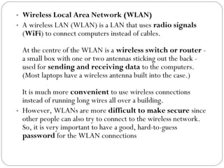 • Wireless Local Area Network (WLAN)
• A wireless LAN (WLAN) is a LAN that uses radio signals
(WiFi) to connect computers instead of cables.
At the centre of the WLAN is a wireless switch or router -
a small box with one or two antennas sticking out the back -
used for sending and receiving data to the computers.
(Most laptops have a wireless antenna built into the case.)
It is much more convenient to use wireless connections
instead of running long wires all over a building.
• However, WLANs are more difficult to make secure since
other people can also try to connect to the wireless network.
So, it is very important to have a good, hard-to-guess
password for the WLAN connections
 