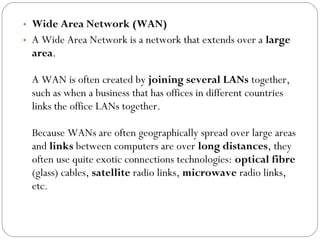 • Wide Area Network (WAN)
• A Wide Area Network is a network that extends over a large
area.
A WAN is often created by joining several LANs together,
such as when a business that has offices in different countries
links the office LANs together.
Because WANs are often geographically spread over large areas
and links between computers are over long distances, they
often use quite exotic connections technologies: optical fibre
(glass) cables, satellite radio links, microwave radio links,
etc.
 