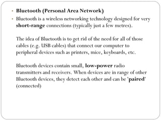 • Bluetooth (Personal Area Network)
• Bluetooth is a wireless networking technology designed for very
short-range connections (typically just a few metres).
The idea of Bluetooth is to get rid of the need for all of those
cables (e.g. USB cables) that connect our computer to
peripheral devices such as printers, mice, keyboards, etc.
Bluetooth devices contain small, low-power radio
transmitters and receivers. When devices are in range of other
Bluetooth devices, they detect each other and can be 'paired'
(connected)
 