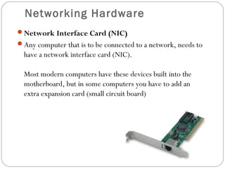 Networking Hardware
Network Interface Card (NIC)
Any computer that is to be connected to a network, needs to
have a network interface card (NIC).
Most modern computers have these devices built into the
motherboard, but in some computers you have to add an
extra expansion card (small circuit board)
 