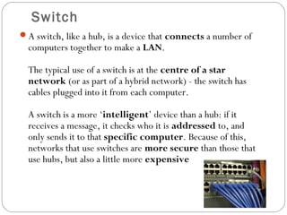 Switch
A switch, like a hub, is a device that connects a number of
computers together to make a LAN.
The typical use of a switch is at the centre of a star
network (or as part of a hybrid network) - the switch has
cables plugged into it from each computer.
A switch is a more ‘intelligent’ device than a hub: if it
receives a message, it checks who it is addressed to, and
only sends it to that specific computer. Because of this,
networks that use switches are more secure than those that
use hubs, but also a little more expensive
 