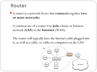 Router
A router is a network device that connects together two
or more networks.
A common use of a router is to join a home or business
network (LAN) to the Internet (WAN).
The router will typically have the Internet cable plugged into
it, as well as a cable, or cables to computers on the LAN.
 