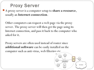 Proxy Server
A proxy server is a computer setup to share a resource,
usually an Internet connection.
Other computers can request a web page via the proxy
server. The proxy server will then get the page using its
Internet connection, and pass it back to the computer who
asked for it.
Proxy servers are often used instead of router since
additional software can be easily installed on the
computer such as anti-virus, web filtering etc.
 