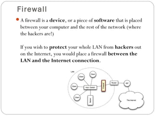 Firewall
A firewall is a device, or a piece of software that is placed
between your computer and the rest of the network (where
the hackers are!)
If you wish to protect your whole LAN from hackers out
on the Internet, you would place a firewall between the
LAN and the Internet connection.
 