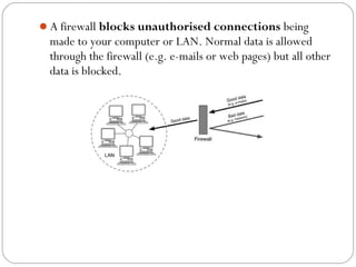 A firewall blocks unauthorised connections being
made to your computer or LAN. Normal data is allowed
through the firewall (e.g. e-mails or web pages) but all other
data is blocked.
 