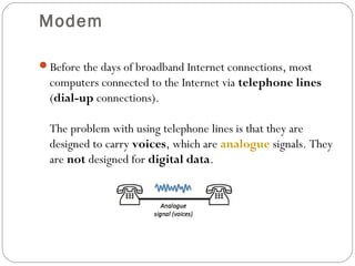 Modem
Before the days of broadband Internet connections, most
computers connected to the Internet via telephone lines
(dial-up connections).
The problem with using telephone lines is that they are
designed to carry voices, which are analogue signals. They
are not designed for digital data.
 