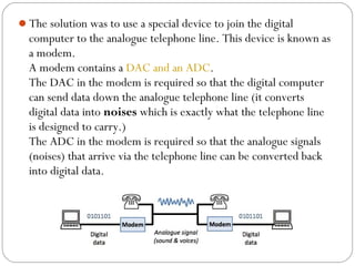 The solution was to use a special device to join the digital
computer to the analogue telephone line. This device is known as
a modem.
A modem contains a DAC and an ADC.
The DAC in the modem is required so that the digital computer
can send data down the analogue telephone line (it converts
digital data into noises which is exactly what the telephone line
is designed to carry.)
The ADC in the modem is required so that the analogue signals
(noises) that arrive via the telephone line can be converted back
into digital data.
 