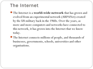 The Internet
The Internet is a world-wide network that has grown and
evolved from an experimental network (ARPANet) created
by the US military back in the 1960s. Over the years, as
more and more computers and networks have connected to
this network, it has grown into the Internet that we know
today.
The Internet connects millions of people, and thousands of
businesses, governments, schools, universities and other
organisations.
 