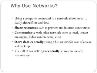 Why Use Networks?
• Using a computer connected to a network allows us to…
Easily share files and data
• Share resources such as printers and Internet connections
• Communicate with other network users (e-mail, instant
messaging, video-conferencing, etc.)
• Store data centrally (using a file server) for ease of access
and back-up
• Keep all of our settings centrally so we can use any
workstation
 