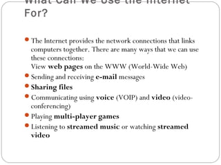 What Can We Use the Internet
For?
The Internet provides the network connections that links
computers together. There are many ways that we can use
these connections:
View web pages on the WWW (World-Wide Web)
Sending and receiving e-mail messages
Sharing files
Communicating using voice (VOIP) and video (video-
conferencing)
Playing multi-player games
Listening to streamed music or watching streamed
video
 
