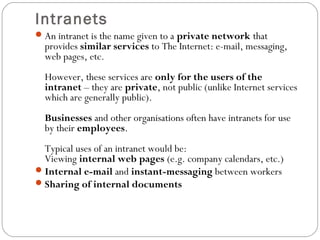 Intranets
An intranet is the name given to a private network that
provides similar services to The Internet: e-mail, messaging,
web pages, etc.
However, these services are only for the users of the
intranet – they are private, not public (unlike Internet services
which are generally public).
Businesses and other organisations often have intranets for use
by their employees.
Typical uses of an intranet would be:
Viewing internal web pages (e.g. company calendars, etc.)
Internal e-mail and instant-messaging between workers
Sharing of internal documents
 